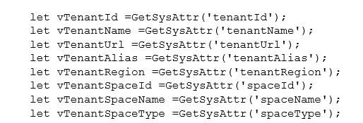 let vTenantId =GetSysAttr('tenantId'); let vTenantName =GetSysAttr('tenantName'); let vTenantUrl =GetSysAttr('tenantUrl'); let vTenantAlias =GetSysAttr('tenantAlias'); let vTenantRegion =GetSysAttr('tenantRegion'); let vTenantSpaceId =GetSysAttr('spaceId'); let vTenantSpaceName =GetSysAttr('spaceName'); let vTenantSpaceType =GetSysAttr('spaceType');