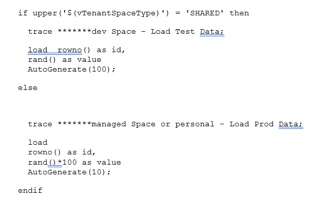 if upper('$(vTenantSpaceType)') = 'SHARED' then    trace *******dev Space - Load Test Data;    load rowno() as id,   rand() as value   AutoGenerate(100);  else       trace *******managed Space or personal - Load Prod Data;    load   rowno() as id,   rand()*100 as value   AutoGenerate(10);  endif   
